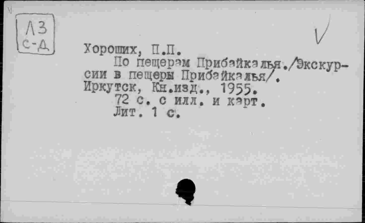 ﻿Хороших, П.П.
По пещорпм ПрибяйкпЛЬЯ./Экскурсии в пещеры ПрибяйкяЛЬЯ/.
Иркутск, Кн.изд., 1955.
72 с. с илл. и к^от.
Лит. 1 с.